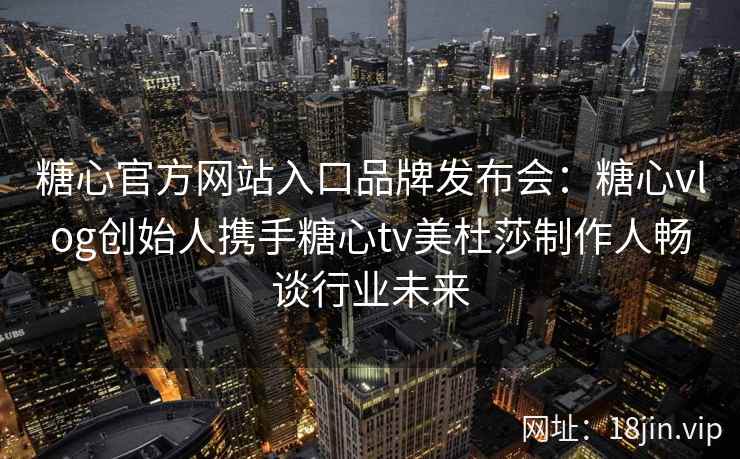 糖心官方网站入口品牌发布会：糖心vlog创始人携手糖心tv美杜莎制作人畅谈行业未来