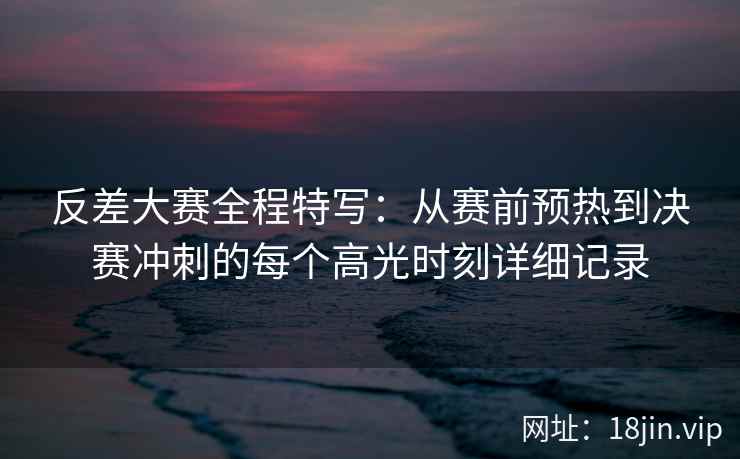 反差大赛全程特写：从赛前预热到决赛冲刺的每个高光时刻详细记录