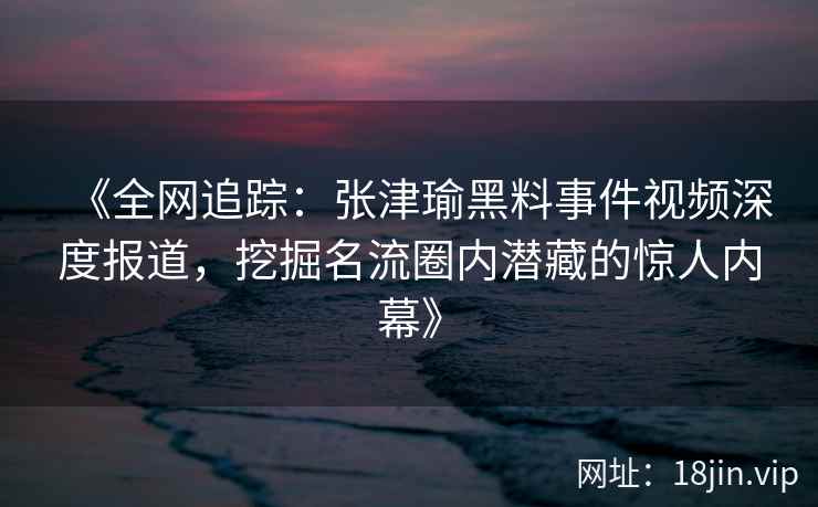 《全网追踪：张津瑜黑料事件视频深度报道，挖掘名流圈内潜藏的惊人内幕》